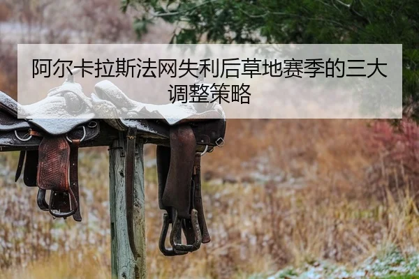 阿尔卡拉斯法网失利后草地赛季的三大调整策略